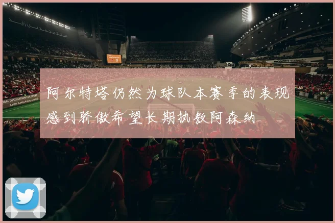 阿尔特塔仍然为球队本赛季的表现感到骄傲希望长期执教阿森纳