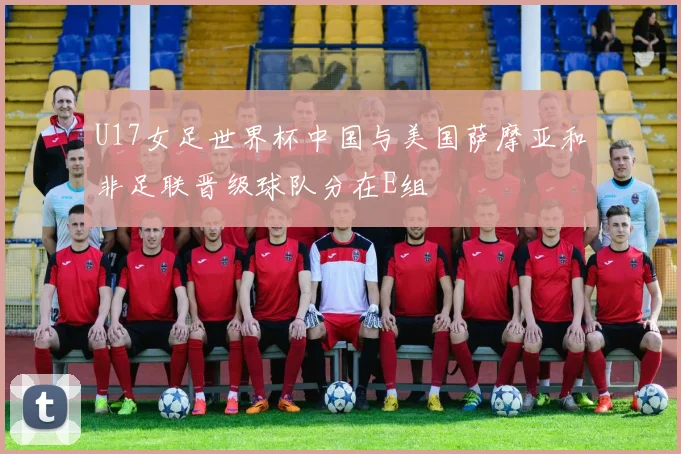 U17女足世界杯中国与美国萨摩亚和非足联晋级球队分在E组